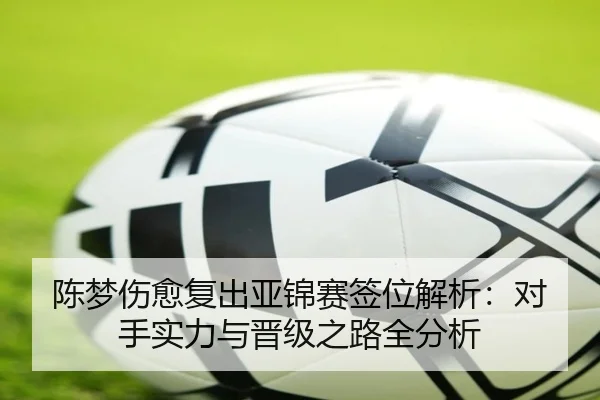 陈梦伤愈复出亚锦赛签位解析：对手实力与晋级之路全分析
