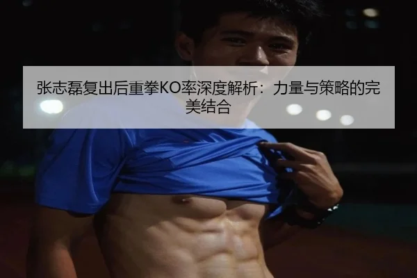 张志磊复出后重拳KO率深度解析：力量与策略的完美结合