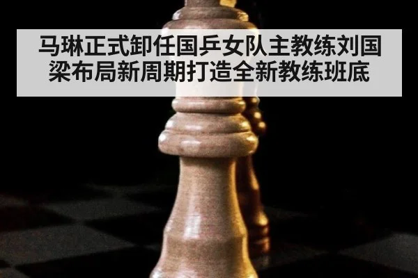 马琳正式卸任国乒女队主教练刘国梁布局新周期打造全新教练班底